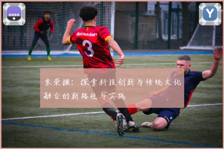 朱荣振：探索科技创新与传统文化融合的新路径与实践